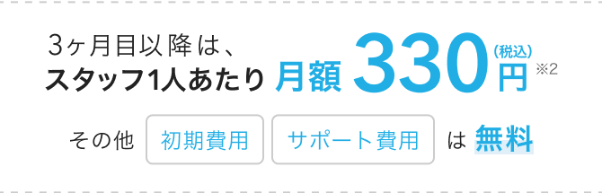 3ヶ月目以降は、スタッフ1人あたり月額330円(税込)(※2)その他「初期費用」「サポート費用」は無料