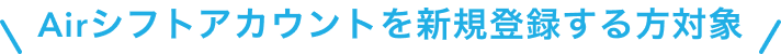 Airシフトアカウントを新規登録する方対象